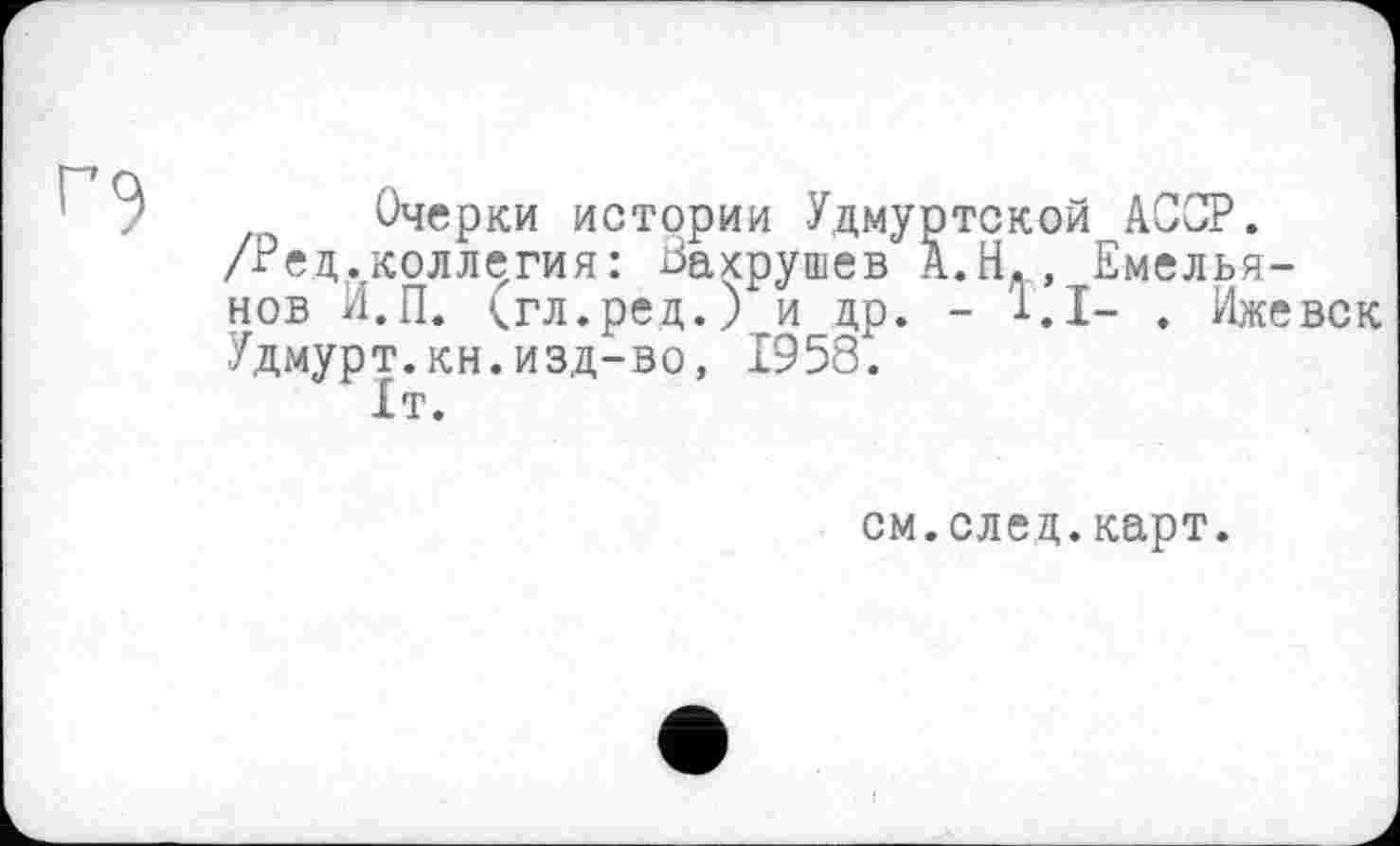 ﻿' ? Очерки истории Удмуртской АССР.
/Ред.коллегия: Вахрушев А.Н., Емельянов И.П. <гл.ред.) и др. - 1.1- . Ижевск Удмурт.кн.изд-во, 1958.
1т.
см.след.карт.